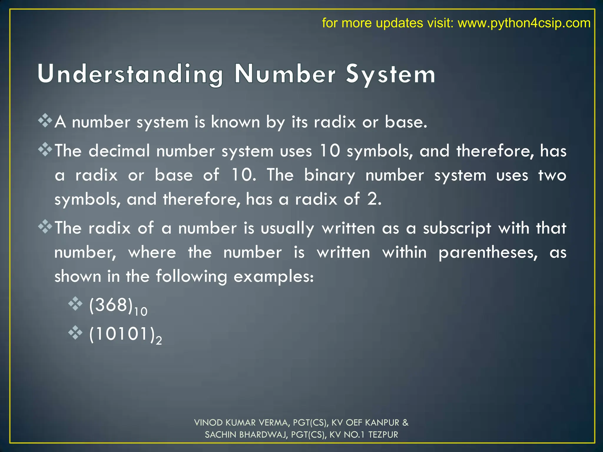 A number system is known by its radix or base.
The decimal number system uses 10 symbols, and therefore, has
a radix or base of 10. The binary number system uses two
symbols, and therefore, has a radix of 2.
The radix of a number is usually written as a subscript with that
number, where the number is written within parentheses, as
shown in the following examples:
 (368)10
 (10101)2
VINOD KUMAR VERMA, PGT(CS), KV OEF KANPUR &
SACHIN BHARDWAJ, PGT(CS), KV NO.1 TEZPUR
for more updates visit: www.python4csip.com
 