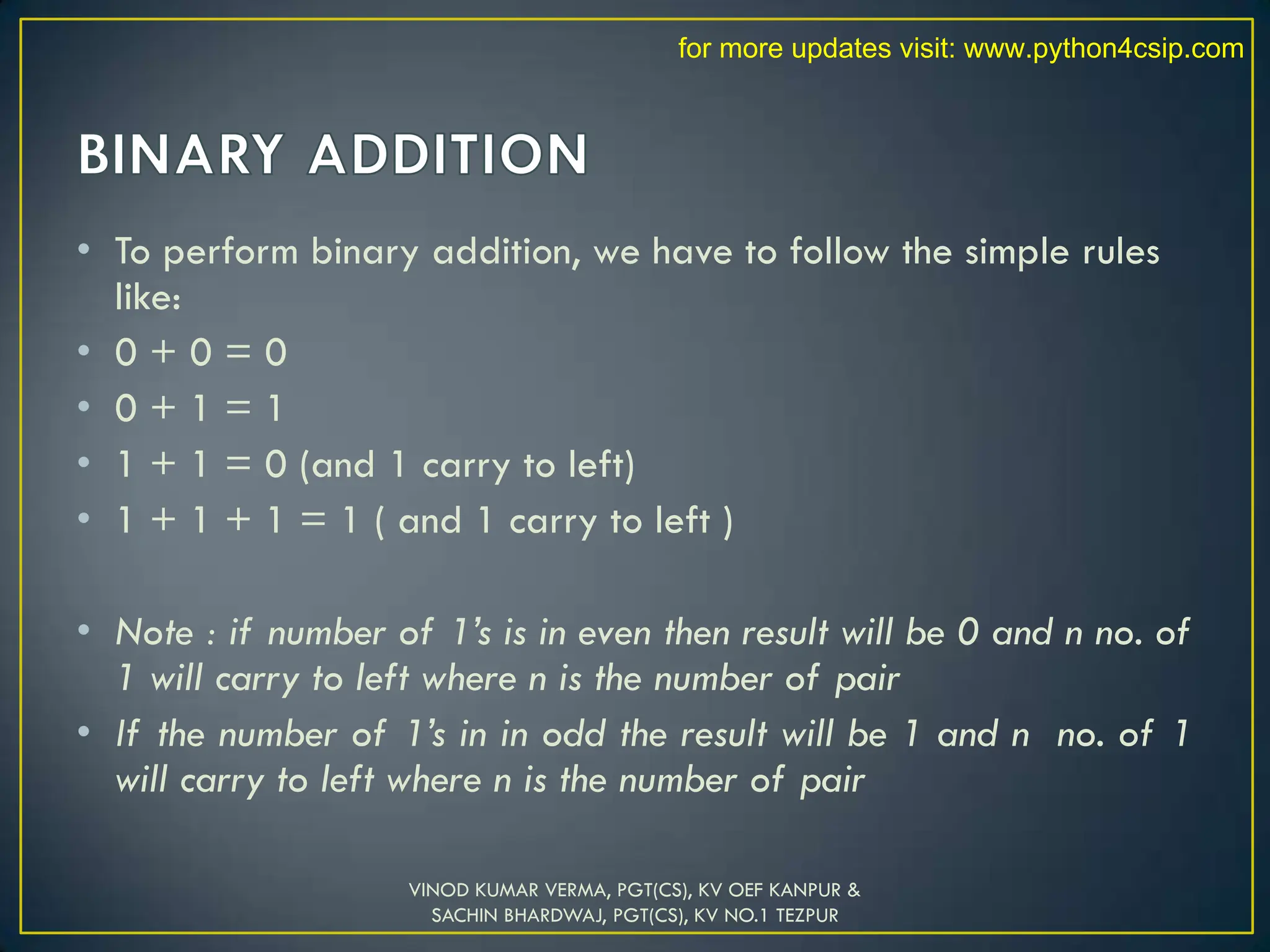 • To perform binary addition, we have to follow the simple rules
like:
• 0 + 0 = 0
• 0 + 1 = 1
• 1 + 1 = 0 (and 1 carry to left)
• 1 + 1 + 1 = 1 ( and 1 carry to left )
• Note : if number of 1’s is in even then result will be 0 and n no. of
1 will carry to left where n is the number of pair
• If the number of 1’s in in odd the result will be 1 and n no. of 1
will carry to left where n is the number of pair
VINOD KUMAR VERMA, PGT(CS), KV OEF KANPUR &
SACHIN BHARDWAJ, PGT(CS), KV NO.1 TEZPUR
for more updates visit: www.python4csip.com
 