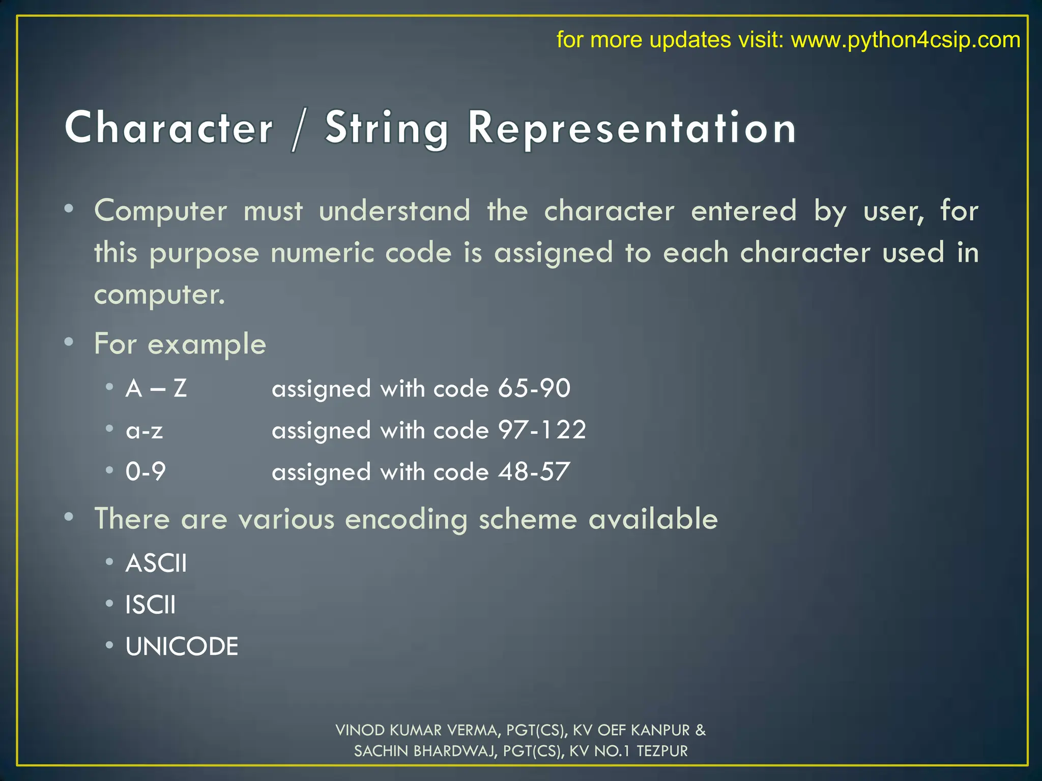 • Computer must understand the character entered by user, for
this purpose numeric code is assigned to each character used in
computer.
• For example
• A – Z assigned with code 65-90
• a-z assigned with code 97-122
• 0-9 assigned with code 48-57
• There are various encoding scheme available
• ASCII
• ISCII
• UNICODE
VINOD KUMAR VERMA, PGT(CS), KV OEF KANPUR &
SACHIN BHARDWAJ, PGT(CS), KV NO.1 TEZPUR
for more updates visit: www.python4csip.com
 