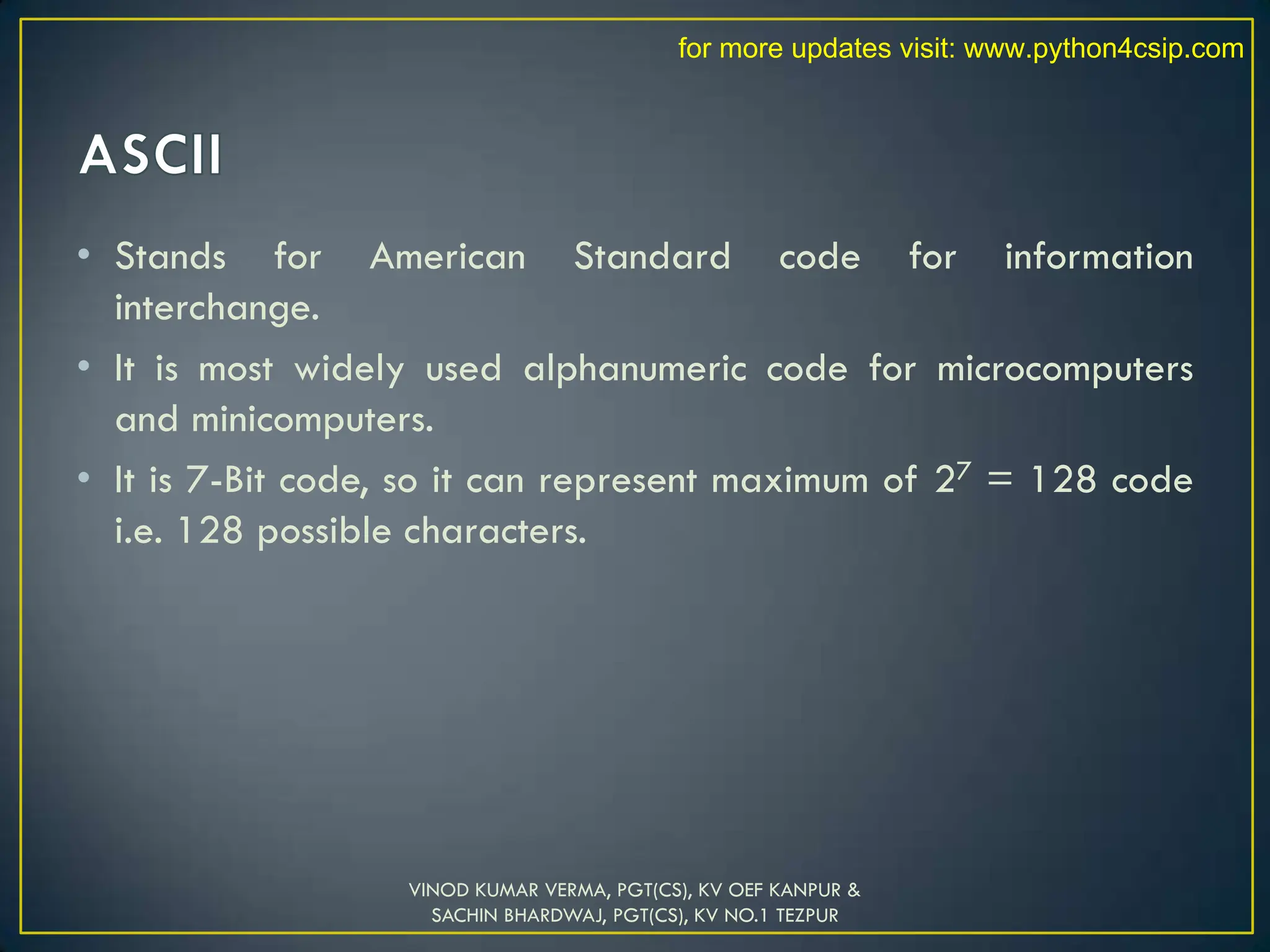 • Stands for American Standard code for information
interchange.
• It is most widely used alphanumeric code for microcomputers
and minicomputers.
• It is 7-Bit code, so it can represent maximum of 27 = 128 code
i.e. 128 possible characters.
VINOD KUMAR VERMA, PGT(CS), KV OEF KANPUR &
SACHIN BHARDWAJ, PGT(CS), KV NO.1 TEZPUR
for more updates visit: www.python4csip.com
 