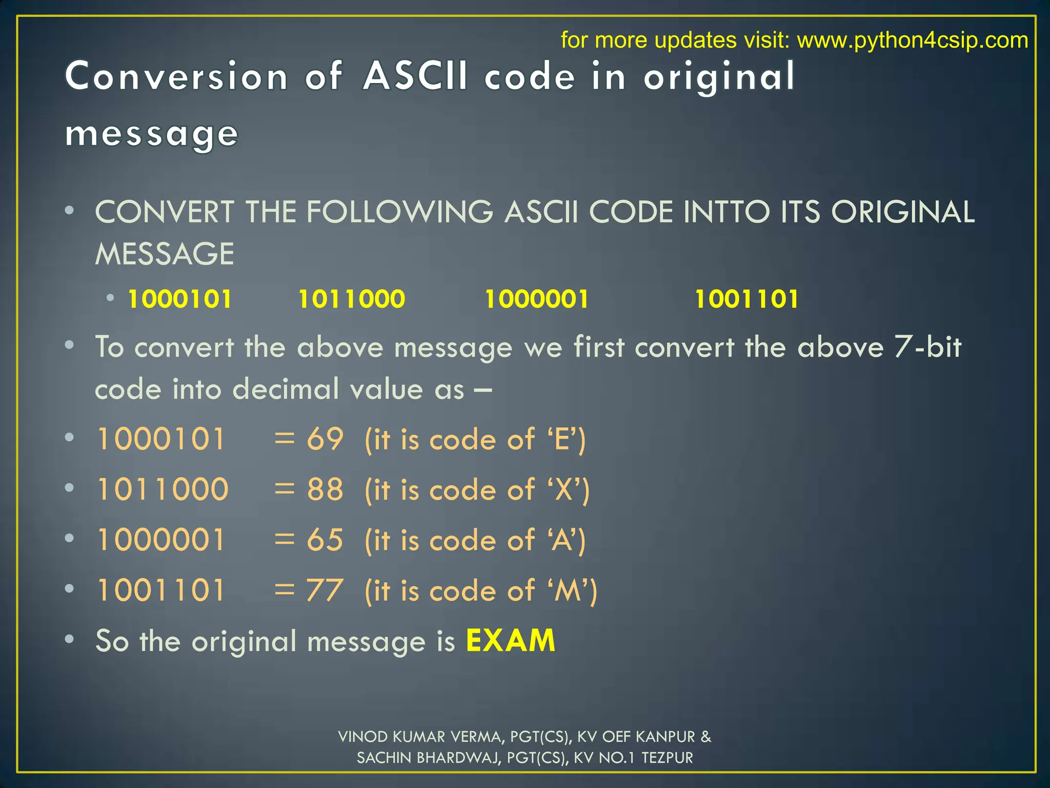 • CONVERT THE FOLLOWING ASCII CODE INTTO ITS ORIGINAL
MESSAGE
• 1000101 1011000 1000001 1001101
• To convert the above message we first convert the above 7-bit
code into decimal value as –
• 1000101 = 69 (it is code of ‘E’)
• 1011000 = 88 (it is code of ‘X’)
• 1000001 = 65 (it is code of ‘A’)
• 1001101 = 77 (it is code of ‘M’)
• So the original message is EXAM
VINOD KUMAR VERMA, PGT(CS), KV OEF KANPUR &
SACHIN BHARDWAJ, PGT(CS), KV NO.1 TEZPUR
for more updates visit: www.python4csip.com
 