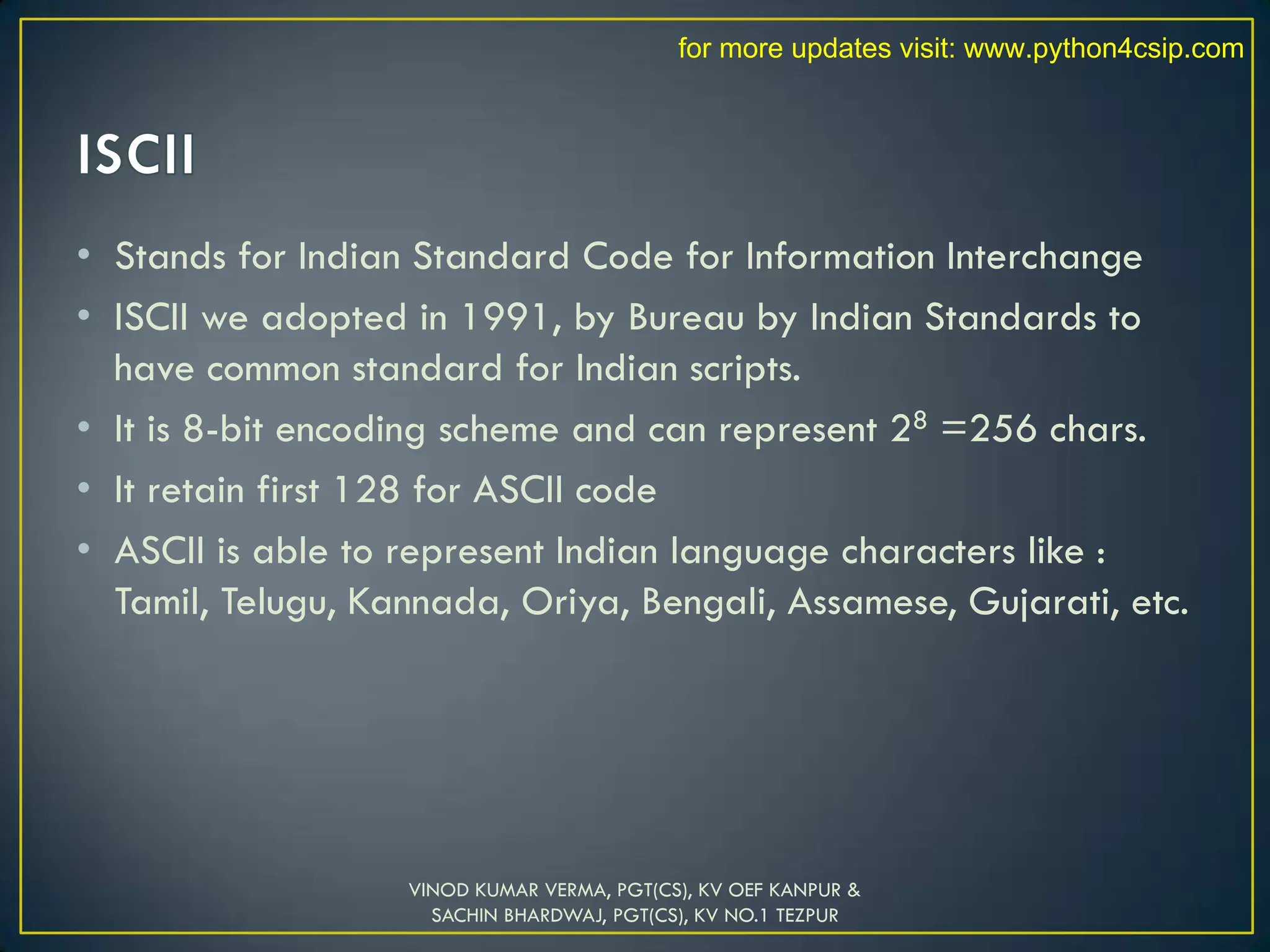• Stands for Indian Standard Code for Information Interchange
• ISCII we adopted in 1991, by Bureau by Indian Standards to
have common standard for Indian scripts.
• It is 8-bit encoding scheme and can represent 28 =256 chars.
• It retain first 128 for ASCII code
• ASCII is able to represent Indian language characters like :
Tamil, Telugu, Kannada, Oriya, Bengali, Assamese, Gujarati, etc.
VINOD KUMAR VERMA, PGT(CS), KV OEF KANPUR &
SACHIN BHARDWAJ, PGT(CS), KV NO.1 TEZPUR
for more updates visit: www.python4csip.com
 