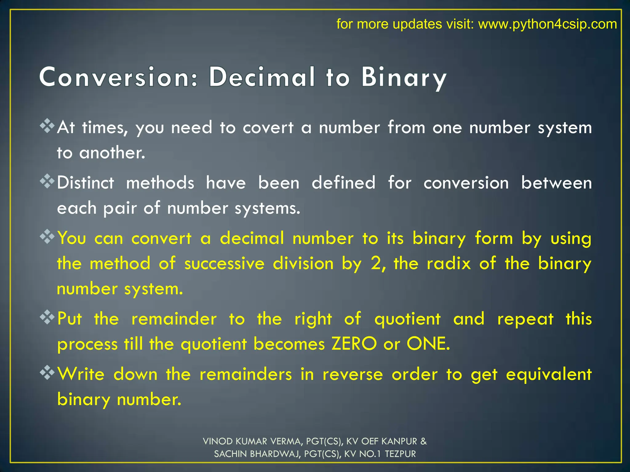 At times, you need to covert a number from one number system
to another.
Distinct methods have been defined for conversion between
each pair of number systems.
You can convert a decimal number to its binary form by using
the method of successive division by 2, the radix of the binary
number system.
Put the remainder to the right of quotient and repeat this
process till the quotient becomes ZERO or ONE.
Write down the remainders in reverse order to get equivalent
binary number.
VINOD KUMAR VERMA, PGT(CS), KV OEF KANPUR &
SACHIN BHARDWAJ, PGT(CS), KV NO.1 TEZPUR
for more updates visit: www.python4csip.com
 