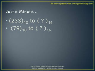 • (233)10 to ( ? )16
• (79)10 to ( ? )16
VINOD KUMAR VERMA, PGT(CS), KV OEF KANPUR &
SACHIN BHARDWAJ, PGT(CS), KV NO.1 TEZPUR
for more updates visit: www.python4csip.com
 