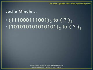 • (111000111001)2 to ( ? )8
• (101010101010101)2 to ( ? )8
VINOD KUMAR VERMA, PGT(CS), KV OEF KANPUR &
SACHIN BHARDWAJ, PGT(CS), KV NO.1 TEZPUR
for more updates visit: www.python4csip.com
 
