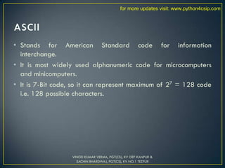 • Stands for American Standard code for information
interchange.
• It is most widely used alphanumeric code for microcomputers
and minicomputers.
• It is 7-Bit code, so it can represent maximum of 27 = 128 code
i.e. 128 possible characters.
VINOD KUMAR VERMA, PGT(CS), KV OEF KANPUR &
SACHIN BHARDWAJ, PGT(CS), KV NO.1 TEZPUR
for more updates visit: www.python4csip.com
 