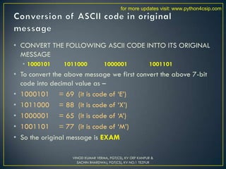 • CONVERT THE FOLLOWING ASCII CODE INTTO ITS ORIGINAL
MESSAGE
• 1000101 1011000 1000001 1001101
• To convert the above message we first convert the above 7-bit
code into decimal value as –
• 1000101 = 69 (it is code of ‘E’)
• 1011000 = 88 (it is code of ‘X’)
• 1000001 = 65 (it is code of ‘A’)
• 1001101 = 77 (it is code of ‘M’)
• So the original message is EXAM
VINOD KUMAR VERMA, PGT(CS), KV OEF KANPUR &
SACHIN BHARDWAJ, PGT(CS), KV NO.1 TEZPUR
for more updates visit: www.python4csip.com
 