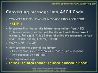 • CONVERT THE FOLLOWING MESSAGE INTO ASCII CODE
• STEP 1
• To convert first find out the binary value (either from ASCII
table) or manually we find out the decimal code then convert it
in binary. For e.g. if ‘A’ is 65 then following the sequence we can
find S = 83, T = 84, E = 69, P = 80
• SPACE = 32, 1 = 49
• Now convert the decimal into binary:
• 83 = 1010011, 84 = 1010100, 69 = 1000101, 80 = 1010000
• 32 = 0100000, 49 = 0110001
• So, original message:
• 1010011 1010100 1000101 1010000 0100000 0110001
VINOD KUMAR VERMA, PGT(CS), KV OEF KANPUR &
SACHIN BHARDWAJ, PGT(CS), KV NO.1 TEZPUR
for more updates visit: www.python4csip.com
 