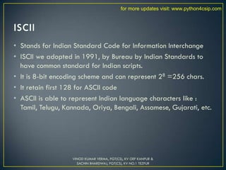 • Stands for Indian Standard Code for Information Interchange
• ISCII we adopted in 1991, by Bureau by Indian Standards to
have common standard for Indian scripts.
• It is 8-bit encoding scheme and can represent 28 =256 chars.
• It retain first 128 for ASCII code
• ASCII is able to represent Indian language characters like :
Tamil, Telugu, Kannada, Oriya, Bengali, Assamese, Gujarati, etc.
VINOD KUMAR VERMA, PGT(CS), KV OEF KANPUR &
SACHIN BHARDWAJ, PGT(CS), KV NO.1 TEZPUR
for more updates visit: www.python4csip.com
 