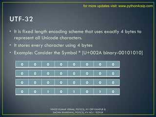 • It is fixed length encoding scheme that uses exactly 4 bytes to
represent all Unicode characters.
• It stores every character using 4 bytes
• Example: Consider the Symbol * [U+002A binary-00101010]
VINOD KUMAR VERMA, PGT(CS), KV OEF KANPUR &
SACHIN BHARDWAJ, PGT(CS), KV NO.1 TEZPUR
0 0 0 0 0 0 0 0
0 0 0 0 0 0 0 0
0 0 0 0 0 0 0 0
0 0 1 0 1 0 1 0
for more updates visit: www.python4csip.com
 