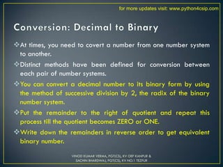 At times, you need to covert a number from one number system
to another.
Distinct methods have been defined for conversion between
each pair of number systems.
You can convert a decimal number to its binary form by using
the method of successive division by 2, the radix of the binary
number system.
Put the remainder to the right of quotient and repeat this
process till the quotient becomes ZERO or ONE.
Write down the remainders in reverse order to get equivalent
binary number.
VINOD KUMAR VERMA, PGT(CS), KV OEF KANPUR &
SACHIN BHARDWAJ, PGT(CS), KV NO.1 TEZPUR
for more updates visit: www.python4csip.com
 