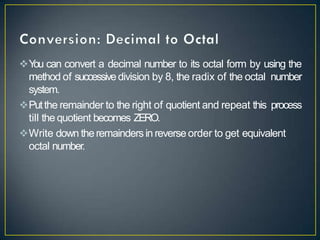Y
ou can convert a decimal number to its octal form by using the
method of successivedivision by 8, the radix of the octal number
system.
Putthe remainder to the right of quotient and repeat this process
till the quotient becomes ZERO.
Write down theremaindersin reverse order to get equivalent
octal number.
 