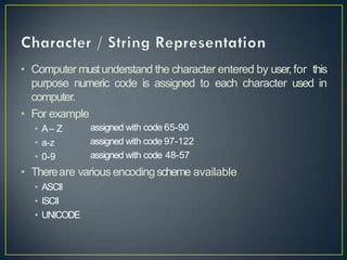 • Computer mustunderstand the character entered by user,for this
purpose numeric code is assigned to each character used in
computer.
• For example
• A– Z
• a-z
• 0-9
assigned with code 65-90
assigned with code 97-122
assigned with code 48-57
• Thereare various encodingscheme available
• ASCII
• ISCII
• UNICODE
 