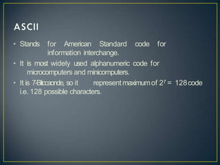 • Stands for American Standard code for
information interchange.
• It is most widely used alphanumeric code for
microcomputers and minicomputers.
• It is 7-Bitccaonde, so it representmaximumof 27 = 128code
i.e. 128 possible characters.
 