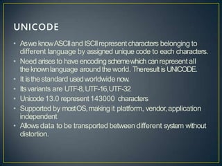 • Aswe knowASCIIand ISCIIrepresentcharacters belonging to
different language by assigned unique code to each characters.
• Need arises to have encodingschemewhich canrepresentall
the knownlanguage aroundthe world. Theresult isUNICODE.
• It isthestandard usedworldwide now.
• Itsvariants are UTF-8,UTF-16,UTF-32
• Unicode13.0 represent 143000 characters
• Supported by mostOS,makingit platform, vendor,application
independent
• Allows data to be transported betweendifferent system without
distortion.
 