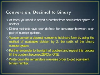 At times,you need to covert a numberfrom onenumbersystem to
another.
Distinct methods have been defined for conversion between each
pair of number systems.
Y
oucan convert a decimal number to its binary form by using the
method of successive division by 2, the radix of the binary
number system.
Putthe remainder to the right of quotient and repeat this process
till the quotient becomesZEROorONE.
Write down theremainders in reverse order to get equivalent
binary number.
 