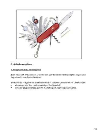 9 – Erfindungsreichtum

3. Etappe: Die Entscheidung (2v2)

Sven hatte sich entschieden: Er wollte den Schritt in die Selbstständigkeit wagen und
begann sich darauf vorzubereiten.

Und auch da — typisch für die Heldenreise — traf Sven unerwartet auf Unterstützer:
•   ein Banker, der ihm zu einem nötigen Kredit verhalf,
•   ein alter Studienkollege, der ihn marketingtechnisch begleiten wollte.




                                                                                        10
 
