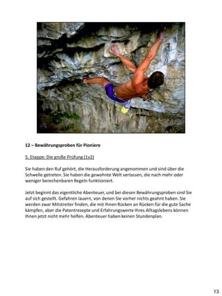 12 – Bewährungsproben für Pioniere

5. Etappe: Die große Prüfung (1v2)

Sie haben den Ruf gehört, die Herausforderung angenommen und sind über die
Schwelle getreten. Sie haben die gewohnte Welt verlassen, die nach mehr oder
weniger berechenbaren Regeln funktioniert.

Jetzt beginnt das eigentliche Abenteuer, und bei diesen Bewährungsproben sind Sie
auf sich gestellt. Gefahren lauern, von denen Sie vorher nichts geahnt haben. Sie
werden zwar Mitstreiter finden, die mit Ihnen Rücken an Rücken für die gute Sache
kämpfen, aber die Patentrezepte und Erfahrungswerte Ihres Alltagslebens können
Ihnen jetzt nicht mehr helfen. Abenteuer haben keinen Stundenplan.




                                                                                    13
 