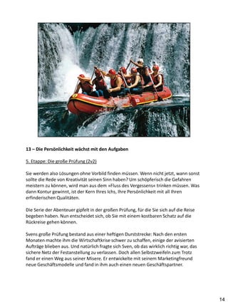 13 – Die Persönlichkeit wächst mit den Aufgaben

5. Etappe: Die große Prüfung (2v2)

Sie werden also Lösungen ohne Vorbild finden müssen. Wenn nicht jetzt, wann sonst
sollte die Rede von Kreativität seinen Sinn haben? Um schöpferisch die Gefahren
meistern zu können, wird man aus dem »Fluss des Vergessens« trinken müssen. Was
dann Kontur gewinnt, ist der Kern Ihres Ichs, Ihre Persönlichkeit mit all Ihren
erfinderischen Qualitäten.

Die Serie der Abenteuer gipfelt in der großen Prüfung, für die Sie sich auf die Reise
begeben haben. Nun entscheidet sich, ob Sie mit einem kostbaren Schatz auf die
Rückreise gehen können.

Svens große Prüfung bestand aus einer heftigen Durststrecke: Nach den ersten
Monaten machte ihm die Wirtschaftkrise schwer zu schaffen, einige der avisierten
Aufträge blieben aus. Und natürlich fragte sich Sven, ob das wirklich richtig war, das
sichere Netz der Festanstellung zu verlassen. Doch allen Selbstzweifeln zum Trotz
fand er einen Weg aus seiner Misere. Er entwickelte mit seinem Marketingfreund
neue Geschäftsmodelle und fand in ihm auch einen neuen Geschäftspartner.




                                                                                         14
 