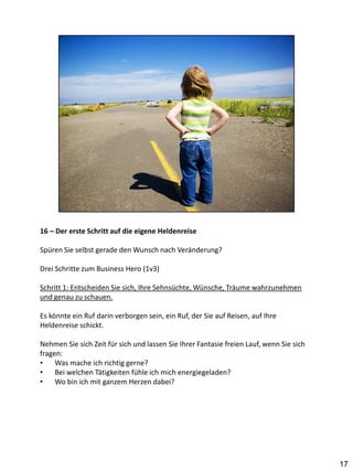 16 – Der erste Schritt auf die eigene Heldenreise

Spüren Sie selbst gerade den Wunsch nach Veränderung?

Drei Schritte zum Business Hero (1v3)

Schritt 1: Entscheiden Sie sich, Ihre Sehnsüchte, Wünsche, Träume wahrzunehmen
und genau zu schauen.

Es könnte ein Ruf darin verborgen sein, ein Ruf, der Sie auf Reisen, auf Ihre
Heldenreise schickt.

Nehmen Sie sich Zeit für sich und lassen Sie Ihrer Fantasie freien Lauf, wenn Sie sich
fragen:
•    Was mache ich richtig gerne?
•    Bei welchen Tätigkeiten fühle ich mich energiegeladen?
•    Wo bin ich mit ganzem Herzen dabei?




                                                                                         17
 