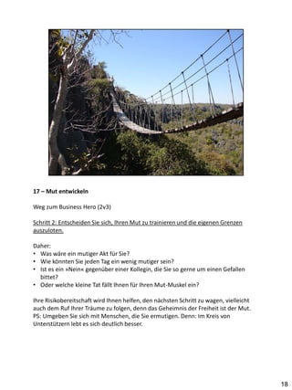 17 – Mut entwickeln

Weg zum Business Hero (2v3)

Schritt 2: Entscheiden Sie sich, Ihren Mut zu trainieren und die eigenen Grenzen
auszuloten.

Daher:
• Was wäre ein mutiger Akt für Sie?
• Wie könnten Sie jeden Tag ein wenig mutiger sein?
• Ist es ein »Nein« gegenüber einer Kollegin, die Sie so gerne um einen Gefallen
  bittet?
• Oder welche kleine Tat fällt Ihnen für Ihren Mut-Muskel ein?

Ihre Risikobereitschaft wird Ihnen helfen, den nächsten Schritt zu wagen, vielleicht
auch dem Ruf Ihrer Träume zu folgen, denn das Geheimnis der Freiheit ist der Mut.
PS: Umgeben Sie sich mit Menschen, die Sie ermutigen. Denn: Im Kreis von
Unterstützern lebt es sich deutlich besser.




                                                                                       18
 