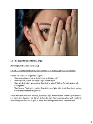 18 – Die Bedürfnisse hinter der Angst

Der Weg zum Business Hero (3v3)

Schritt 3: Entscheiden Sie sich, die Bedürfnisse in Ihrer Angst kennenzulernen.

Stellen Sie sich dazu folgenden Fragen:
•    Was genau braucht diese Seite in mir selbst von mir?
•    Wer wäre ich, wenn ich diese Angst nicht hätte?
•    Was würde ich tun, wenn diese Angst nicht wäre? Welche Schritte würde ich
     dann gehen?
•    Was könnte Positives in meiner Angst stecken? Wie könnte die Angst mir nutzen,
     den nächsten Schritt zu gehen?

Selbst Reinhold Messner betonte, dass die Angst ihm bei vielen seiner Expeditionen
ein wertvoller Ratgeber ist. Daher: Stellen Sie sich Ihren Ängsten, ohne sich von Ihnen
überwältigen zu lassen; es gibt in ihnen eine Menge Wertvolles zu entdecken.




                                                                                          19
 
