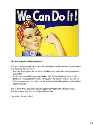 19 – Was erwartet ein Businesshero?

Was also kann passieren, wenn auch Sie das Wagnis der Heldenreise eingehen und
zum Business Hero werden?
• Nun, die Reise könnte Sie nach Ihrer Rückkehr mit mehr Handlungskompetenz
  ausstatten.
• Sie könnten neue Fähigkeiten entdecken, Ihre Potenziale besser ausschöpfen.
• Es könnte sein, dass Sie mit mehr Vertrauen in die Zukunft blicken, dass Ihnen
  Entscheidungen leichter fallen und Sie aufrecht in Konflikte gehen, authentischer
  kommunizieren.

Und es kann Ihnen passieren, dass Sie sogar mehr Lebensfreude entwickeln,
Selbstverantwortung übernehmen und Sinn stiften.

Eine Vision, die sich lohnt!




                                                                                      20
 