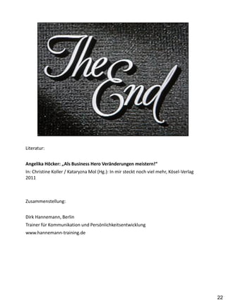 Literatur:


Angelika Höcker: „Als Business Hero Veränderungen meistern!“
In: Christine Koller / Kataryzna Mol (Hg.): In mir steckt noch viel mehr, Kösel-Verlag
2011



Zusammenstellung:


Dirk Hannemann, Berlin
Trainer für Kommunikation und Persönlichkeitsentwicklung
www.hannemann-training.de




                                                                                         22
 