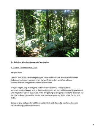 6 – Auf dem Weg in unbekannte Territorien

2. Etappe: Die Weigerung (2v3)

Beispiel Sven

Der Ruf will, dass Sie den begradigten Fluss verlassen und einen unerforschten
Nebenarm nehmen, von dem man nur weiß, dass dort unbeherrschbare
Stromschnellen und gefährliche Untiefen warten.

»Finger weg!«, sagt Ihnen jene andere innere Stimme, »lieber auf den
vorgezeichneten Wegen und in Raten untergehen, als sich tollkühn der Ungewissheit
und möglicher Gefahr aussetzen.« Die Weigerung ist die ganz natürliche Reaktion auf
den Ruf — kaum jemand ist immer und bedingungslos ein Ritter ohne Furcht und
Tadel.

Genauso ging es Sven: Er wollte sich eigentlich selbstständig machen, doch die
Festanstellung gibt ihm Sicherheit.




                                                                                      7
 