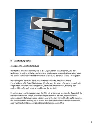 8 – Entscheidung treffen

3. Etappe: Die Entscheidung (1v2)

Der Konflikt zwischen dem Impuls, in die Ungewissheit aufzubrechen, und der
Mahnung, sich nicht in Gefahr zu begeben, ist eine entscheidende Klippe. Aber wenn
die beiden konkurrierenden Stimmen sich streiten, ist der erste Schritt schon getan.

Der verwegene Held und der zurückhaltende Boykotteur fechten um die
Entscheidung. »Die Segel frisch in den Wind!«, sagt der eine, «Gemach, gemach, die
eingeübten Routinen sind nicht perfekt, aber sie funktionieren!«, beruhigt der
andere. Hören Sie sich beide an und lassen Sie sich Zeit.

Es spricht auch nichts dagegen, den Konflikt mit anderen zu beraten. Im Gegenteil. Sie
werden Verbündete finden, die Ihnen zusprechen oder abraten, die Ihre Zweifel
nähren oder Ihr Selbstvertrauen stärken. Und im besten Fall treffen Sie auf jemanden,
der Ihnen die Entscheidung leicht macht und Sie frohen Mutes auf die Reise schickt.
Aber nur Sie allein können letztendlich die Entscheidung treffen.




                                                                                         9
 