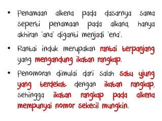 • Penamaan alkena pada dasarnya sama
seperti penamaan pada alkana, hanya
akhiran ‘ana’ diganti menjadi ‘ena’.
• Rantai induk merupakan rantai terpanjang
yang mengandung ikatan rangkap.
• Penomoran dimulai dari salah satu ujung
yang terdekat dengan ikatan rangkap,
sehingga ikatan rangkap pada alkena
mempunyai nomor sekecil mungkin.
 