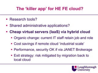 The ‘killer app’ for HE FE cloud?Research tools?Shared administrative applications?Cheap virtual servers (IaaS) via hybrid cloudOrganic change: current IT staff retain job and roleCost savings if remote cloud ‘industrial scale’Performance, security OK if via JANET BrokerageExit strategy: risk mitigated by migration back to local cloud