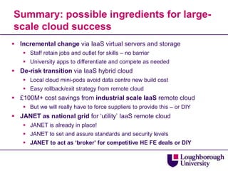 Summary: possible ingredients for large-scale cloud successIncremental change via IaaS virtual servers and storageStaff retain jobs and outlet for skills – no barrierUniversity apps to differentiate and compete as neededDe-risk transition via IaaS hybrid cloudLocal cloud mini-pods avoid data centre new build costEasy rollback/exit strategy from remote cloud£100M+ cost savings from industrial scale IaaS remote cloudBut we will really have to force suppliers to provide this – or DIYJANET as national grid for ‘utility’ IaaS remote cloudJANET is already in place!JANET to set and assure standards and security levelsJANET to act as ‘broker’ for competitive HE FE deals or DIY