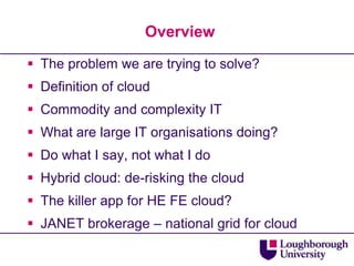 OverviewThe problem we are trying to solve?Definition of cloudCommodity and complexity ITWhat are large IT organisations doing?Do what I say, not what I doHybrid cloud: de-risking the cloudThe killer app for HE FE cloud?JANET brokerage – national grid for cloud