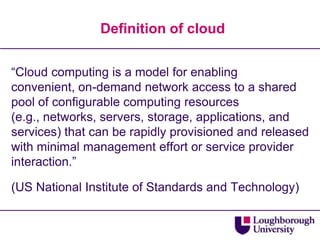 Definition of cloud“Cloud computing is a model for enabling convenient, on-demand network access to a shared pool of configurable computing resources (e.g., networks, servers, storage, applications, and services) that can be rapidly provisioned and released with minimal management effort or service provider interaction.”(US National Institute of Standards and Technology)