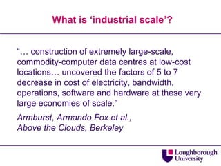 What is ‘industrial scale’?“… construction of extremely large-scale, commodity-computer data centres at low-cost locations… uncovered the factors of 5 to 7 decrease in cost of electricity, bandwidth, operations, software and hardware at these very large economies of scale.”Armburst, Armando Fox et al.,Above the Clouds, Berkeley