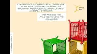 CHALLENGES ON SUSTAINABLE RATTAN DEVELOPMENT
IN INDONESIA, AND PIRNAS EFFORT THROUGH
INNOVATION AND DESIGN DEVELOPMENT OF RATTAN
MATERIAL AND PRODUCTS
Prof. Andi Tanra Tellu
Andar Bagus Sriwarno, PhD
Abie Abdillah
CopyrightsofPIRNAS2015
 