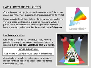 LAS LUCES DE COLORES Como hemos visto ya, la luz se descompone en 7 luces de colores al pasar por una gota de agua o un prisma de cristal. Igualmente juntando las distintas luces de colores podemos volver a crear luz blanca, pero no es necesario volver a juntar todos los colores del arco iris: podemos obtener luz blanca juntando solamente las llamadas  Luces Primarias . Las luces primarias son tres nada más, y no se pueden conseguir por la mezcla de otras luces de colores. Son la  luz azul violeta, la roja y la verde . LUCES PRIMARIAS Luz violeta + Luz roja + Luz verde = Luz Blanca A partir de la mezcla de estas luces en mayor o menor cantidad podemos sacar todos los demás colores del arco iris. Las luces primarias 