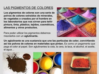 LAS PIGMENTOS DE COLORES Los pigmentos de colores son   una serie de polvos de colores extraídos de minerales, de vegetales o creados por el hombre en los laboratorios que nos sirven para teñir pintura, tinta, plástico, tejidos, cosméticos, alimentos y otros productos. Para poder utilizar los pigmentos debemos mezclarlos con un  aglutinante. Un aglutinante es una sustancia que une las partículas de color, convirtiendo así los polvos de colores en materiales que pintan.  Es como un pegamento que pega el color al papel. Son aglutinantes la cola, la cera, la laca, el alcohol, el aceite, el agua… 