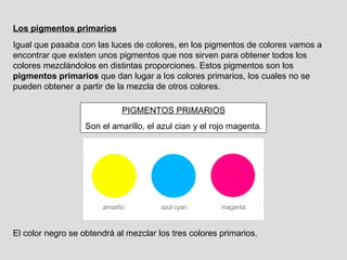 Los pigmentos primarios Igual que pasaba con las luces de colores, en los pigmentos de colores vamos a encontrar que existen unos pigmentos que nos sirven para obtener todos los colores mezclándolos en distintas proporciones. Estos pigmentos son los  pigmentos primarios  que dan lugar a los colores primarios, los cuales no se pueden obtener a partir de la mezcla de otros colores. PIGMENTOS PRIMARIOS Son el amarillo, el azul cian y el rojo magenta. El color negro se obtendrá al mezclar los tres colores primarios. 
