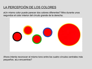LA PERCEPCIÓN DE LOS COLORES   ¿Un mismo color puede parecer dos colores diferentes? Mira durante unos segundos el color interior del círculo grande de la derecha. Ahora intenta reconocer el mismo tono entre los cuatro círculos centrales más pequeños. ¿Lo encuentras? 