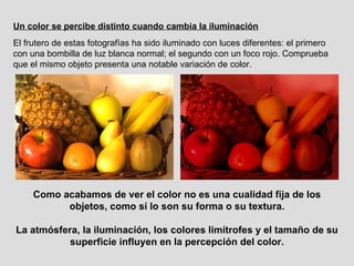Un color se percibe distinto cuando cambia la iluminación El frutero de estas fotografías ha sido iluminado con luces diferentes: el primero con una bombilla de luz blanca normal; el segundo con un foco rojo. Comprueba que el mismo objeto presenta una notable variación de color. Como acabamos de ver el color no es una cualidad fija de los objetos, como sí lo son su forma o su textura. La atmósfera, la iluminación, los colores limítrofes y el tamaño de su superficie influyen en la percepción del color. 