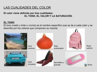 LAS CUALIDADES DEL COLOR El color viene definido por tres cualidades: EL TONO, EL VALOR Y LA SATURACIÓN . EL TONO El tono ( matiz  o  tint e o  croma)  es el nombre específico que se da a cada color y se describe por los colores que componen su mezcla. Azul verdoso Azul turquesa Rojo anaranjado Bermellón o granate Rosa salmón Rosa 
