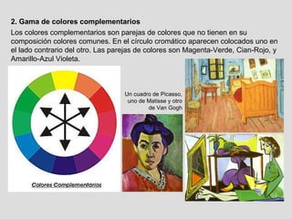 2. Gama de colores complementarios Un cuadro de Picasso, uno de Matisse y otro de Van Gogh Los colores complementarios son parejas de colores que no tienen en su composición colores comunes. En el círculo cromático aparecen colocados uno en el lado contrario del otro. Las parejas de colores son Magenta-Verde, Cian-Rojo, y Amarillo-Azul Violeta. 