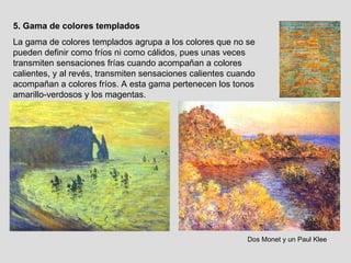 5. Gama de colores templados La gama de colores templados agrupa a los colores que no se pueden definir como fríos ni como cálidos, pues unas veces transmiten sensaciones frías cuando acompañan a colores calientes, y al revés, transmiten sensaciones calientes cuando acompañan a colores fríos. A esta gama pertenecen los tonos amarillo-verdosos y los magentas. Dos Monet y un Paul Klee 