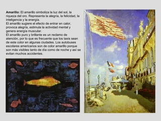 Amarillo:  El amarillo simboliza la luz del sol, la riqueza del oro. Representa la alegría, la felicidad, la inteligencia y la energía. El amarillo sugiere el efecto de entrar en calor, provoca alegría, estimula la actividad mental y genera energía muscular.  El amarillo puro y brillante es un reclamo de atención, por lo que es frecuente que los taxis sean de este color en algunas ciudades. Los autobuses escolares americanos son de color amarillo porque son más visibles tanto de día como de noche y así se evitan muchos accidentes. 