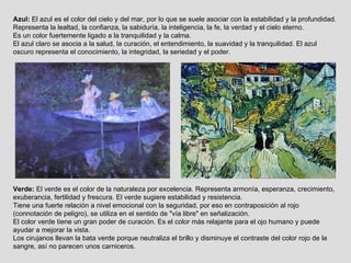 Verde:  El verde es el color de la naturaleza por excelencia. Representa armonía, esperanza, crecimiento, exuberancia, fertilidad y frescura. El verde sugiere estabilidad y resistencia. Tiene una fuerte relación a nivel emocional con la seguridad, por eso en contraposición al rojo (connotación de peligro), se utiliza en el sentido de "vía libre" en señalización. El color verde tiene un gran poder de curación. Es el color más relajante para el ojo humano y puede ayudar a mejorar la vista. Los cirujanos llevan la bata verde porque neutraliza el brillo y disminuye el contraste del color rojo de la sangre, así no parecen unos carniceros. Azul:  El azul es el color del cielo y del mar, por lo que se suele asociar con la estabilidad y la profundidad. Representa la lealtad, la confianza, la sabiduría, la inteligencia, la fe, la verdad y el cielo eterno. Es un color fuertemente ligado a la tranquilidad y la calma. El azul claro se asocia a la salud, la curación, el entendimiento, la suavidad y la tranquilidad. El azul oscuro representa el conocimiento, la integridad, la seriedad y el poder. 