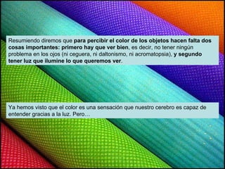 Resumiendo diremos que  para percibir el color de los objetos hacen falta dos cosas importantes: primero hay que ver bien , es decir, no tener ningún problema en los ojos (ni ceguera, ni daltonismo, ni acromatopsia),  y segundo tener luz que ilumine lo que queremos ver . Ya hemos visto que el color es una sensación que nuestro cerebro es capaz de entender gracias a la luz. Pero… 