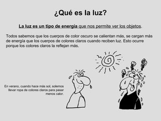 La luz es un tipo de energía  que nos permite ver los objetos . ¿Qué es la luz? Todos sabemos que los cuerpos de color oscuro se calientan más, se cargan más de energía que los cuerpos de colores claros cuando reciben luz. Esto ocurre porque los colores claros la reflejan más. En verano, cuando hace más sol, solemos llevar ropa de colores claros para pasar menos calor. 