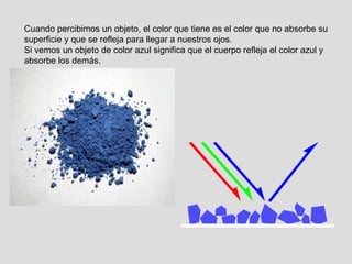 Cuando percibimos un objeto, el color que tiene es el color que no absorbe su superficie y que se refleja para llegar a nuestros ojos. Si vemos un objeto de color azul significa que el cuerpo refleja el color azul y absorbe los demás. 